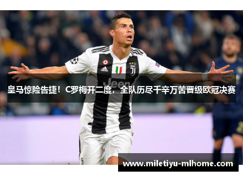 皇马惊险告捷！C罗梅开二度，全队历尽千辛万苦晋级欧冠决赛