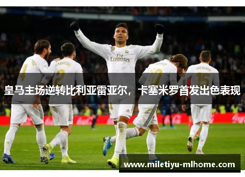 皇马主场逆转比利亚雷亚尔，卡塞米罗首发出色表现